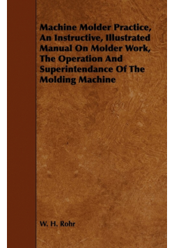 Machine Molder Practice, An Instructive, Illustrated Manual On Molder Work, The Operation And Superintendance Of The Molding Machine