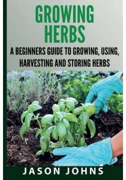 Growing Herbs A Beginners Guide to Growing, Using, Harvesting and Storing Herbs