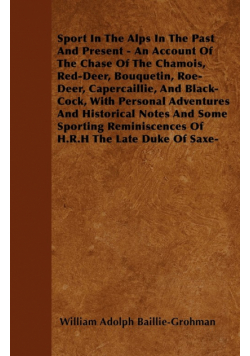 Sport In The Alps In The Past And Present - An Account Of The Chase Of The Chamois, Red-Deer, Bouquetin, Roe-Deer, Capercaillie, And Black-Cock, With Personal Adventures And Historical Notes And Some Sporting Reminiscences Of H.R.H The Late Duke Of Saxe-