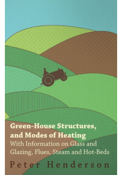 Green-House Structures, and Modes of Heating - With Information on Glass and Glazing, Flues, Steam and Hot-Beds