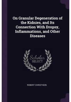 On Granular Degeneration of the Kidnies, and Its Connection With Dropsy, Inflammations, and Other Diseases