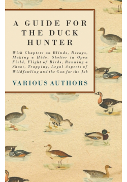 A Guide for the Duck Hunter - With Chapters on Blinds, Decoys, Making a Hide, Shelter in Open Field, Flight of Birds, Running a Shoot, Trapping, Legal Aspects of Wildfowling and the Gun for the Job