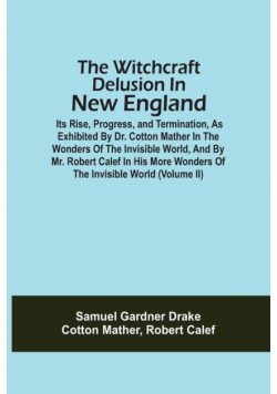 The Witchcraft Delusion In New England; Its Rise, Progress, And Termination, As Exhibited By Dr. Cotton Mather In The Wonders Of The Invisible World, And By Mr. Robert Calef In His More Wonders Of The Invisible World (Volume Ii)