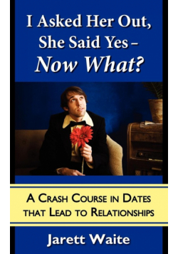 I Asked Her Out, She Said Yes - Now What? A Crash Course in Dates That Lead to Relationships