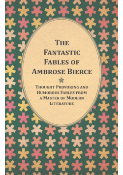 The Fantastic Fables of Ambrose Bierce - Thought Provoking and Humorous Fables from a Master of Modern Literature - With a Biography of the Author